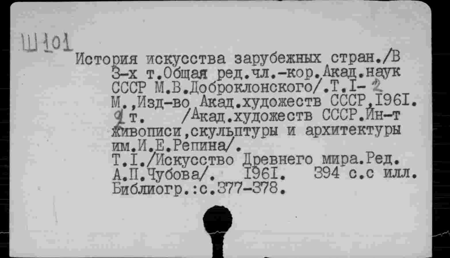 ﻿ШЮ1
История искусства зарубежных стран./В 3-х т.Общая ред.чл.-кор.Акад.наук СССР М.В.Доброклонского/.Т.І- 1 М.,Изд-во Акад.художеств СССР.І96І. 1т.	/Акад.художеств СССР.Ин-т
живописи,скульптуры и архитектуры им.И.Е.Репина/.
Т.І./Искусство Древнего мира.Ред. А.П.Чубова/. 1961.	394 с.с илл.
Библи'огр.: с. 377-378.